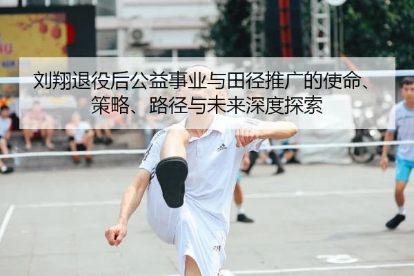 刘翔退役后公益事业与田径推广的使命、策略、路径与未来深度探索
